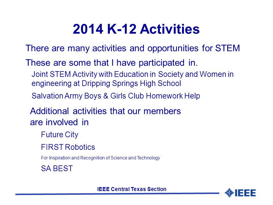 IEEE Central Texas Section 2014 K-12 Activities Joint STEM Activity with Education in Society and Women in engineering at Dripping Springs High School Salvation Army Boys & Girls Club Homework Help There are many activities and opportunities for STEM These are some that I have participated in.