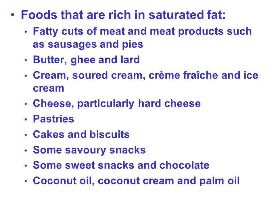 Foods that are rich in saturated fat: Fatty cuts of meat and meat products such as sausages and pies Butter, ghee and lard Cream, soured cream, crème fraîche and ice cream Cheese, particularly hard cheese Pastries Cakes and biscuits Some savoury snacks Some sweet snacks and chocolate Coconut oil, coconut cream and palm oil