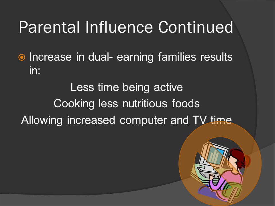 Parental Influence Continued  Increase in dual- earning families results in: Less time being active Cooking less nutritious foods Allowing increased computer and TV time