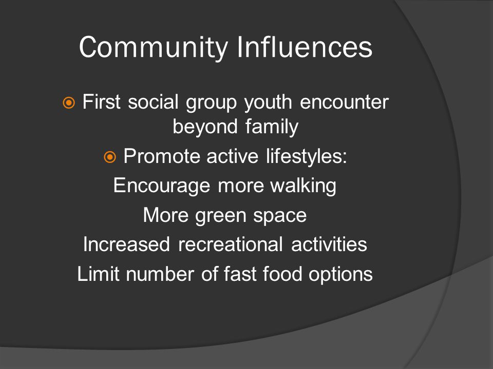 Community Influences  First social group youth encounter beyond family  Promote active lifestyles: Encourage more walking More green space Increased recreational activities Limit number of fast food options