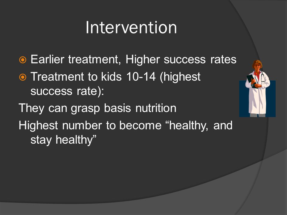 Intervention  Earlier treatment, Higher success rates  Treatment to kids (highest success rate): They can grasp basis nutrition Highest number to become healthy, and stay healthy