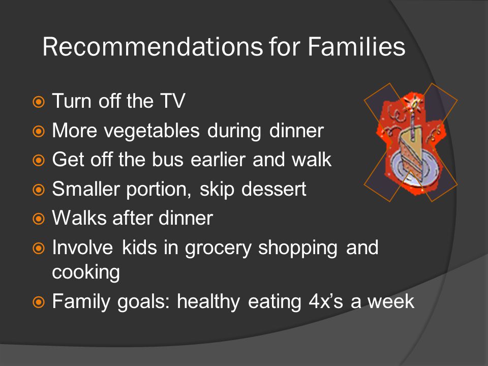 Recommendations for Families  Turn off the TV  More vegetables during dinner  Get off the bus earlier and walk  Smaller portion, skip dessert  Walks after dinner  Involve kids in grocery shopping and cooking  Family goals: healthy eating 4x’s a week