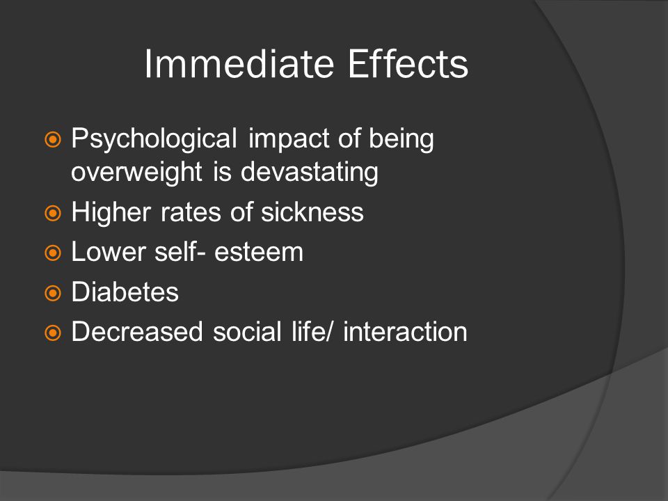 Immediate Effects  Psychological impact of being overweight is devastating  Higher rates of sickness  Lower self- esteem  Diabetes  Decreased social life/ interaction