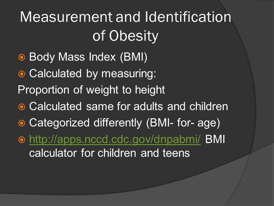 Measurement and Identification of Obesity  Body Mass Index (BMI)  Calculated by measuring: Proportion of weight to height  Calculated same for adults and children  Categorized differently (BMI- for- age)    BMI calculator for children and teens
