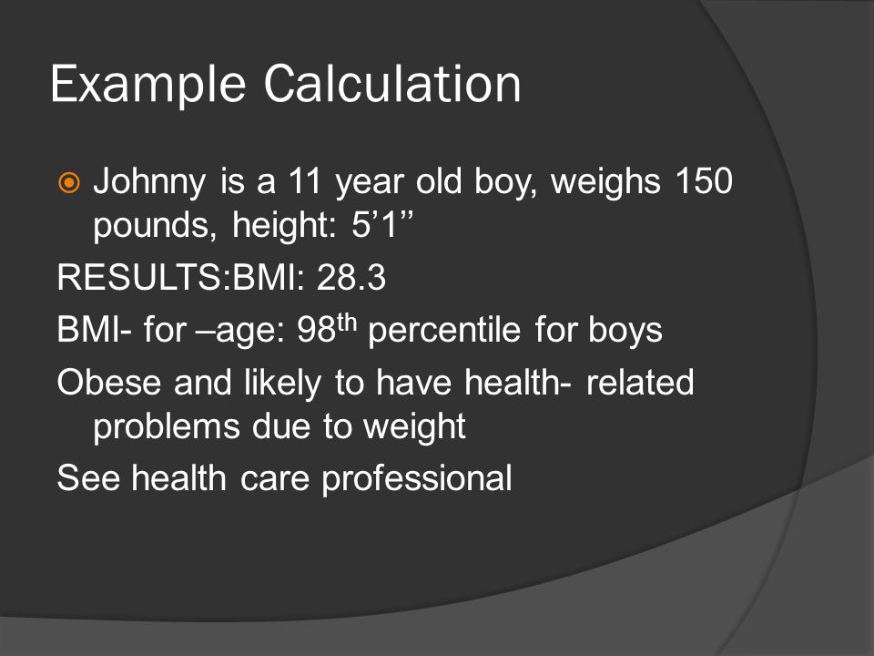 Example Calculation  Johnny is a 11 year old boy, weighs 150 pounds, height: 5’1’’ RESULTS:BMI: 28.3 BMI- for –age: 98 th percentile for boys Obese and likely to have health- related problems due to weight See health care professional