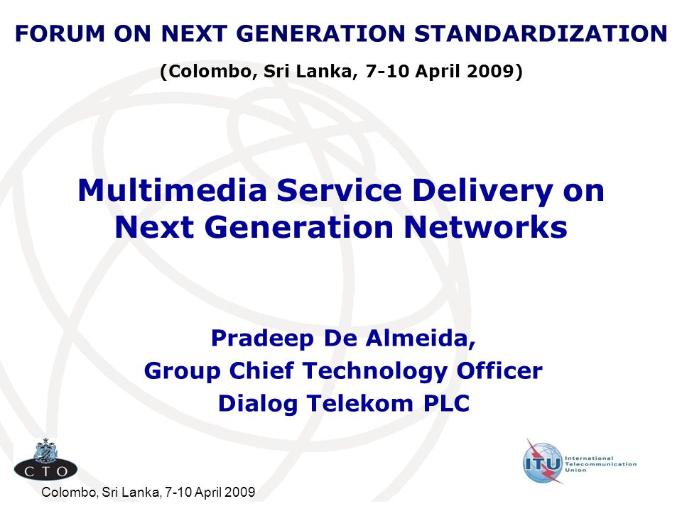 Colombo, Sri Lanka, 7-10 April 2009 Multimedia Service Delivery on Next Generation Networks Pradeep De Almeida, Group Chief Technology Officer Dialog Telekom PLC FORUM ON NEXT GENERATION STANDARDIZATION (Colombo, Sri Lanka, 7-10 April 2009)