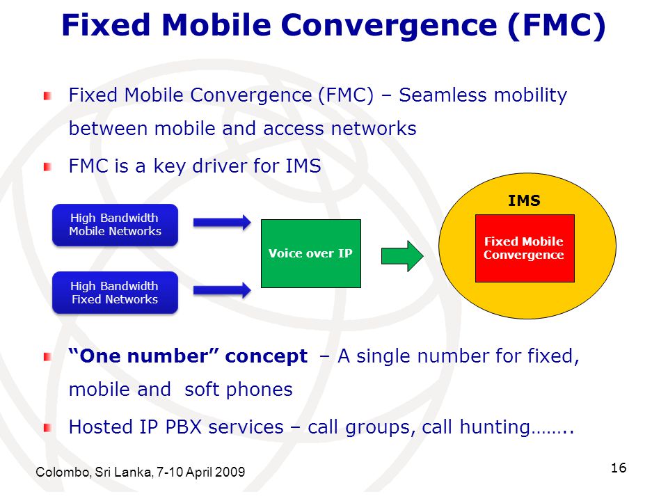 Colombo, Sri Lanka, 7-10 April Fixed Mobile Convergence (FMC) Fixed Mobile Convergence (FMC) – Seamless mobility between mobile and access networks FMC is a key driver for IMS High Bandwidth Mobile Networks High Bandwidth Fixed Networks Voice over IP Fixed Mobile Convergence IMS One number concept – A single number for fixed, mobile and soft phones Hosted IP PBX services – call groups, call hunting……..