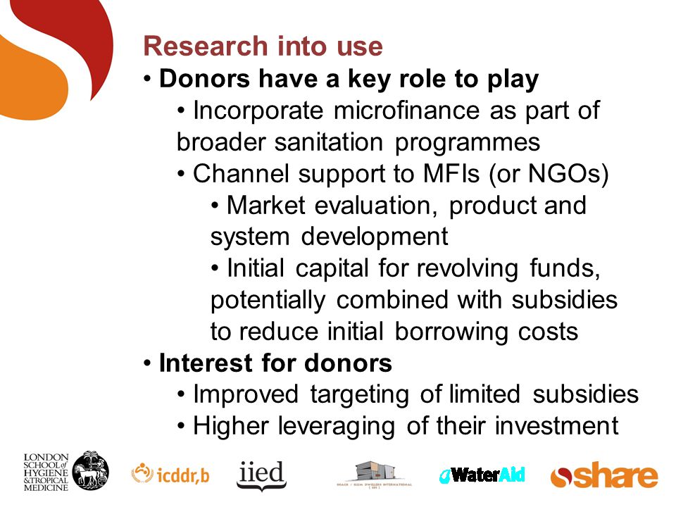 Research into use Donors have a key role to play Incorporate microfinance as part of broader sanitation programmes Channel support to MFIs (or NGOs) Market evaluation, product and system development Initial capital for revolving funds, potentially combined with subsidies to reduce initial borrowing costs Interest for donors Improved targeting of limited subsidies Higher leveraging of their investment
