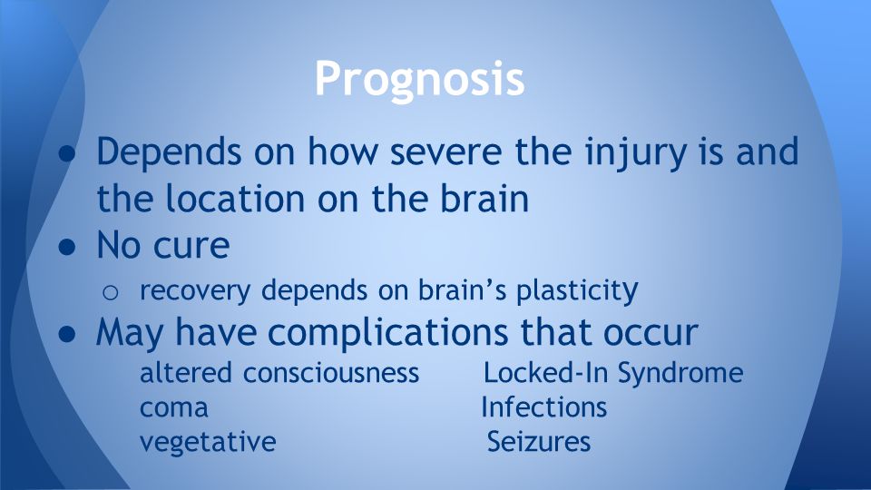 ● Depends on how severe the injury is and the location on the brain ● No cure o recovery depends on brain’s plasticit y ● May have complications that occur altered consciousness Locked-In Syndrome coma Infections vegetative Seizures Prognosis