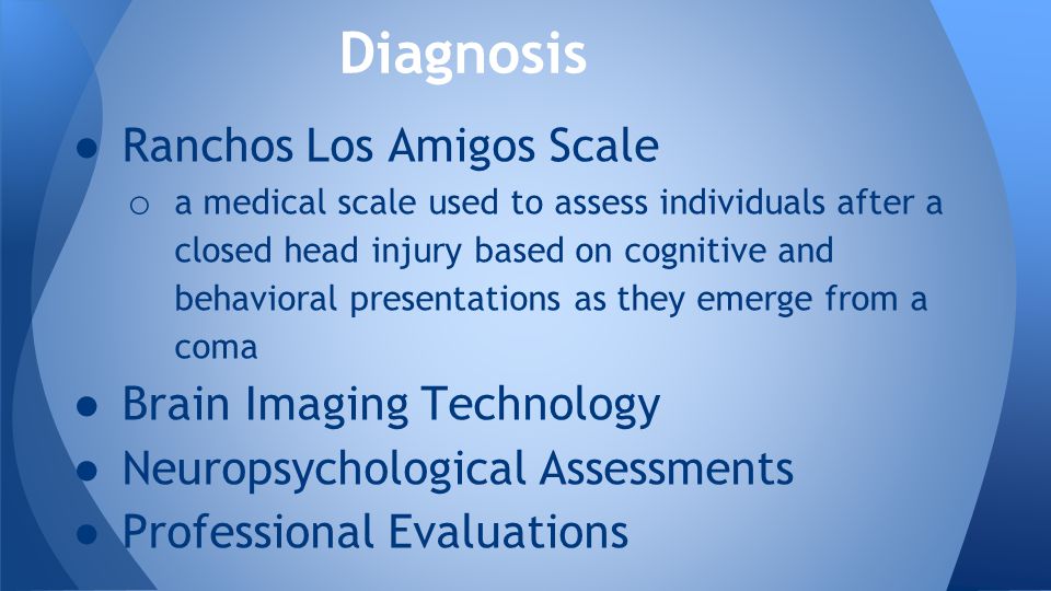 ● Ranchos Los Amigos Scale o a medical scale used to assess individuals after a closed head injury based on cognitive and behavioral presentations as they emerge from a coma ● Brain Imaging Technology ● Neuropsychological Assessments ● Professional Evaluations Diagnosis