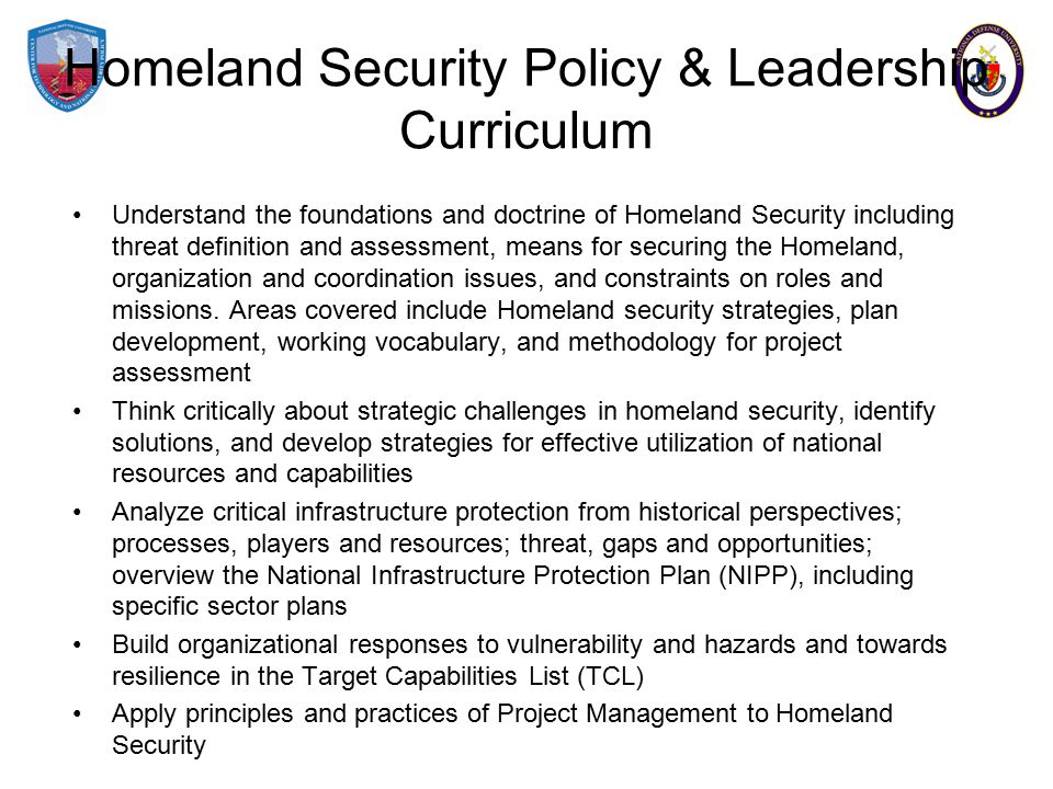 Homeland Security Policy & Leadership Curriculum Understand the foundations and doctrine of Homeland Security including threat definition and assessment, means for securing the Homeland, organization and coordination issues, and constraints on roles and missions.