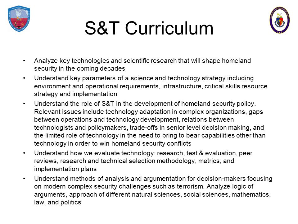 S&T Curriculum Analyze key technologies and scientific research that will shape homeland security in the coming decades Understand key parameters of a science and technology strategy including environment and operational requirements, infrastructure, critical skills resource strategy and implementation Understand the role of S&T in the development of homeland security policy.