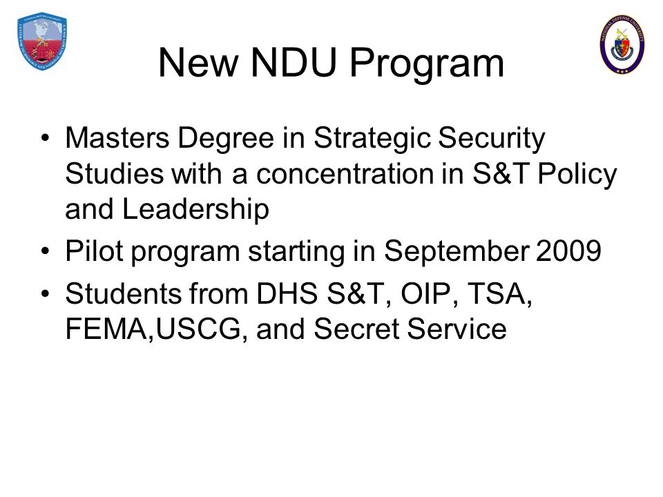 New NDU Program Masters Degree in Strategic Security Studies with a concentration in S&T Policy and Leadership Pilot program starting in September 2009 Students from DHS S&T, OIP, TSA, FEMA,USCG, and Secret Service