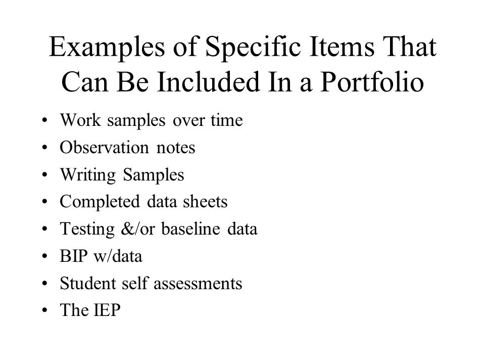 Examples of Specific Items That Can Be Included In a Portfolio Work samples over time Observation notes Writing Samples Completed data sheets Testing &/or baseline data BIP w/data Student self assessments The IEP
