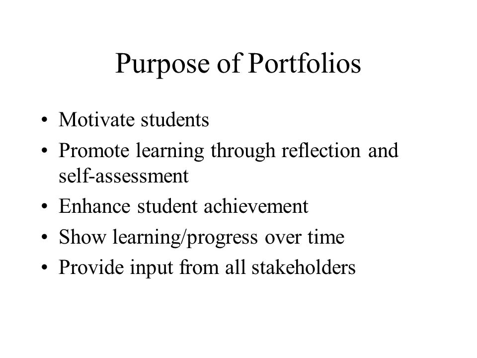 Purpose of Portfolios Motivate students Promote learning through reflection and self-assessment Enhance student achievement Show learning/progress over time Provide input from all stakeholders