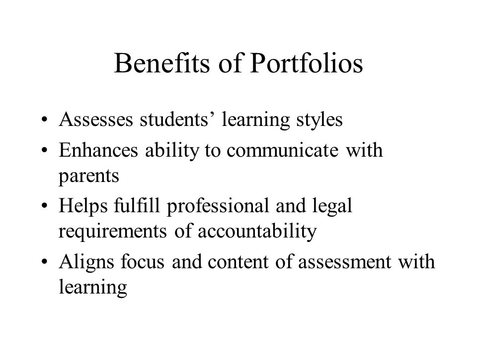 Benefits of Portfolios Assesses students’ learning styles Enhances ability to communicate with parents Helps fulfill professional and legal requirements of accountability Aligns focus and content of assessment with learning