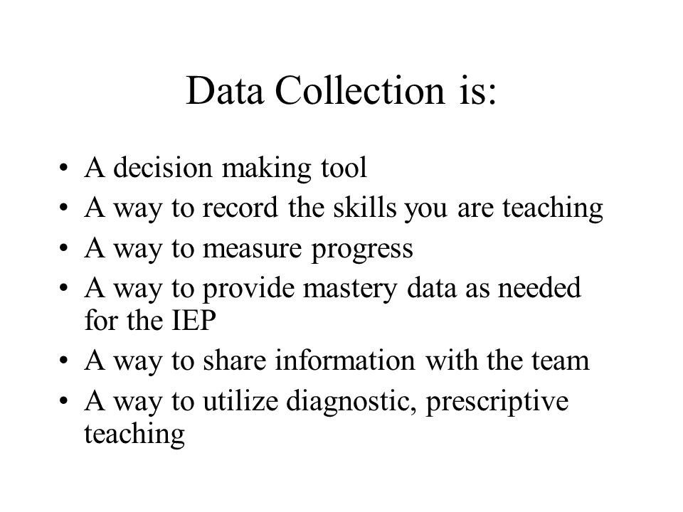 Data Collection is: A decision making tool A way to record the skills you are teaching A way to measure progress A way to provide mastery data as needed for the IEP A way to share information with the team A way to utilize diagnostic, prescriptive teaching