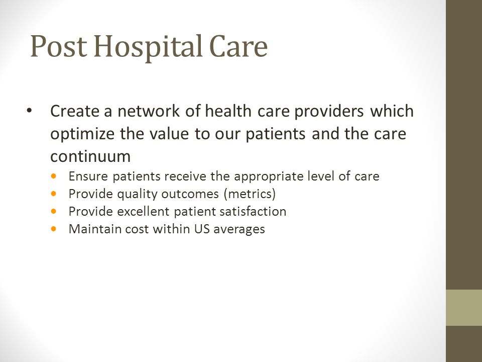 Post Hospital Care Create a network of health care providers which optimize the value to our patients and the care continuum  Ensure patients receive the appropriate level of care  Provide quality outcomes (metrics)  Provide excellent patient satisfaction  Maintain cost within US averages