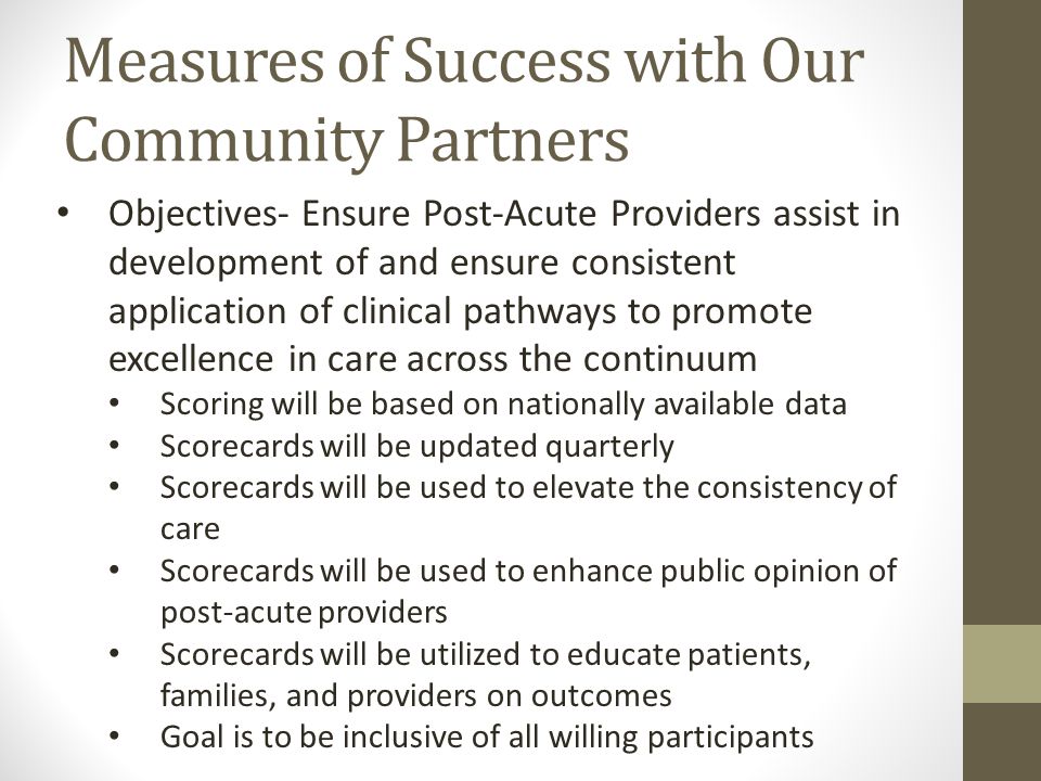 Measures of Success with Our Community Partners Objectives- Ensure Post-Acute Providers assist in development of and ensure consistent application of clinical pathways to promote excellence in care across the continuum Scoring will be based on nationally available data Scorecards will be updated quarterly Scorecards will be used to elevate the consistency of care Scorecards will be used to enhance public opinion of post-acute providers Scorecards will be utilized to educate patients, families, and providers on outcomes Goal is to be inclusive of all willing participants