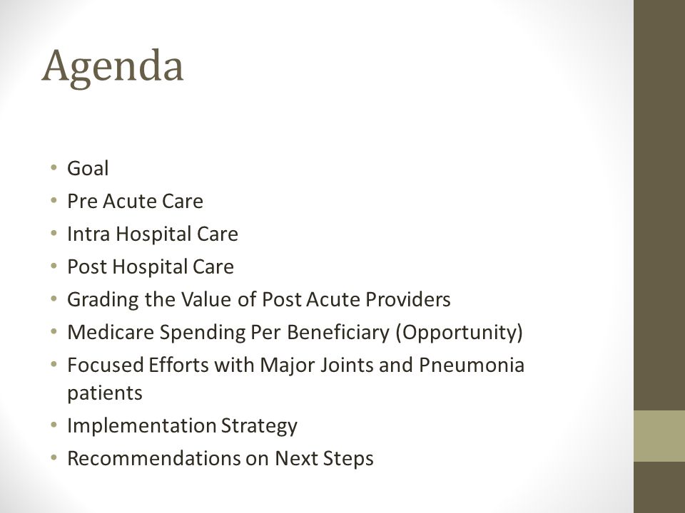 Agenda Goal Pre Acute Care Intra Hospital Care Post Hospital Care Grading the Value of Post Acute Providers Medicare Spending Per Beneficiary (Opportunity) Focused Efforts with Major Joints and Pneumonia patients Implementation Strategy Recommendations on Next Steps