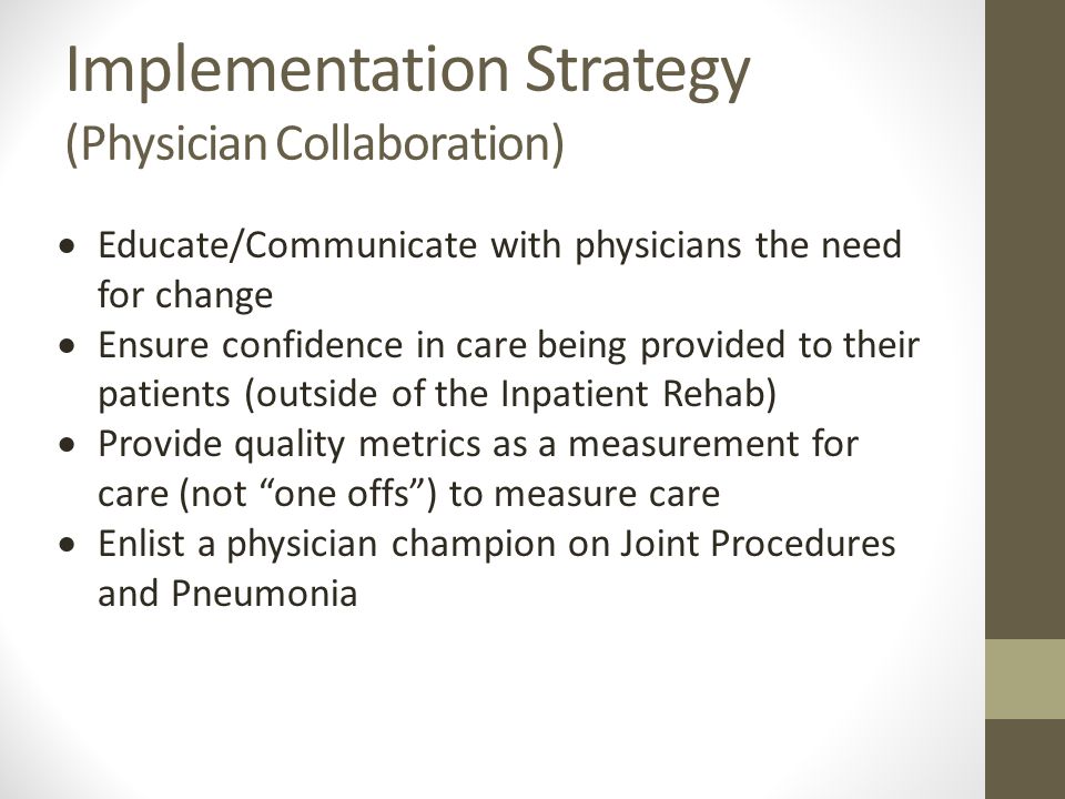 Implementation Strategy (Physician Collaboration)  Educate/Communicate with physicians the need for change  Ensure confidence in care being provided to their patients (outside of the Inpatient Rehab)  Provide quality metrics as a measurement for care (not one offs ) to measure care  Enlist a physician champion on Joint Procedures and Pneumonia