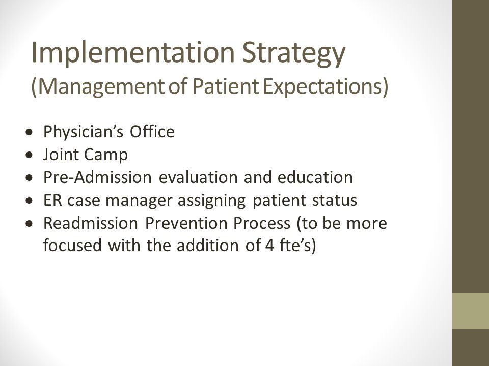 Implementation Strategy (Management of Patient Expectations)  Physician’s Office  Joint Camp  Pre-Admission evaluation and education  ER case manager assigning patient status  Readmission Prevention Process (to be more focused with the addition of 4 fte’s)