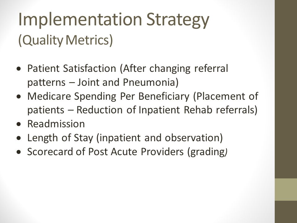 Implementation Strategy (Quality Metrics)  Patient Satisfaction (After changing referral patterns – Joint and Pneumonia)  Medicare Spending Per Beneficiary (Placement of patients – Reduction of Inpatient Rehab referrals)  Readmission  Length of Stay (inpatient and observation)  Scorecard of Post Acute Providers (grading )