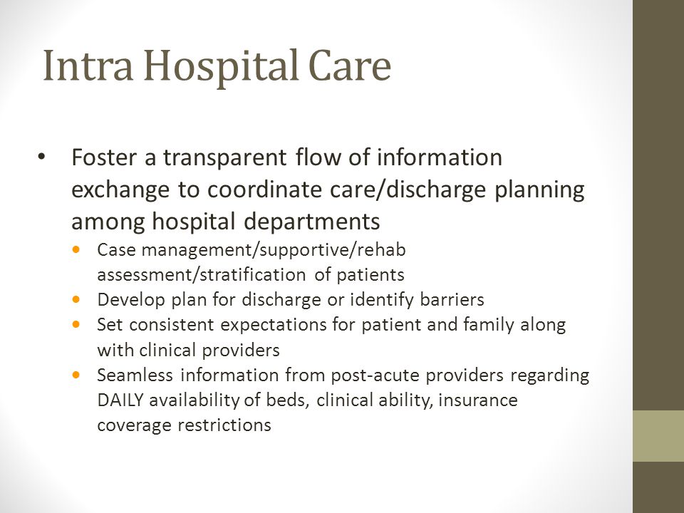 Intra Hospital Care Foster a transparent flow of information exchange to coordinate care/discharge planning among hospital departments  Case management/supportive/rehab assessment/stratification of patients  Develop plan for discharge or identify barriers  Set consistent expectations for patient and family along with clinical providers  Seamless information from post-acute providers regarding DAILY availability of beds, clinical ability, insurance coverage restrictions