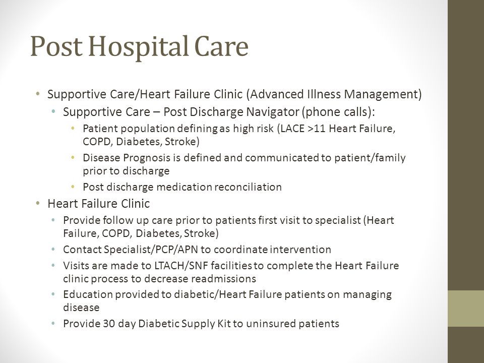 Post Hospital Care Supportive Care/Heart Failure Clinic (Advanced Illness Management) Supportive Care – Post Discharge Navigator (phone calls): Patient population defining as high risk (LACE >11 Heart Failure, COPD, Diabetes, Stroke) Disease Prognosis is defined and communicated to patient/family prior to discharge Post discharge medication reconciliation Heart Failure Clinic Provide follow up care prior to patients first visit to specialist (Heart Failure, COPD, Diabetes, Stroke) Contact Specialist/PCP/APN to coordinate intervention Visits are made to LTACH/SNF facilities to complete the Heart Failure clinic process to decrease readmissions Education provided to diabetic/Heart Failure patients on managing disease Provide 30 day Diabetic Supply Kit to uninsured patients