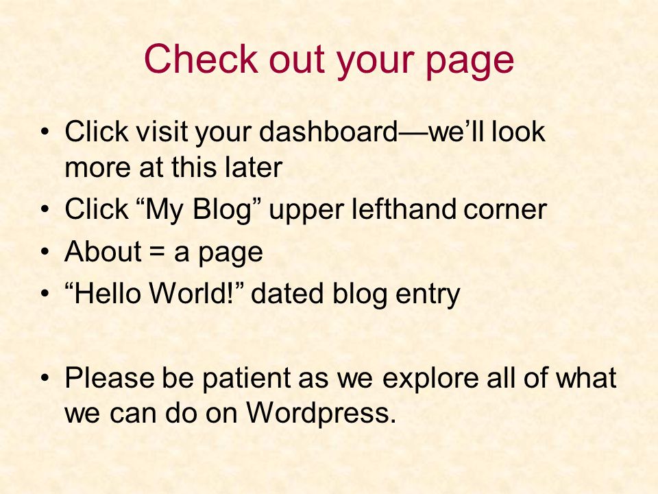 Check out your page Click visit your dashboard—we’ll look more at this later Click My Blog upper lefthand corner About = a page Hello World! dated blog entry Please be patient as we explore all of what we can do on Wordpress.
