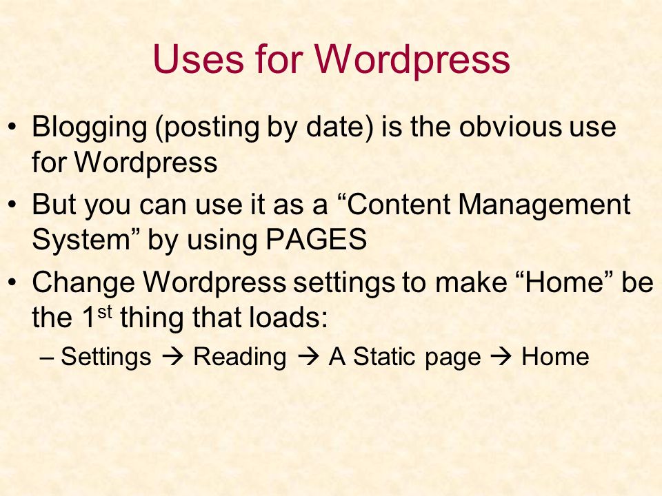 Uses for Wordpress Blogging (posting by date) is the obvious use for Wordpress But you can use it as a Content Management System by using PAGES Change Wordpress settings to make Home be the 1 st thing that loads: –Settings  Reading  A Static page  Home