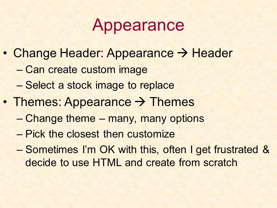 Appearance Change Header: Appearance  Header –Can create custom image –Select a stock image to replace Themes: Appearance  Themes –Change theme – many, many options –Pick the closest then customize –Sometimes I’m OK with this, often I get frustrated & decide to use HTML and create from scratch