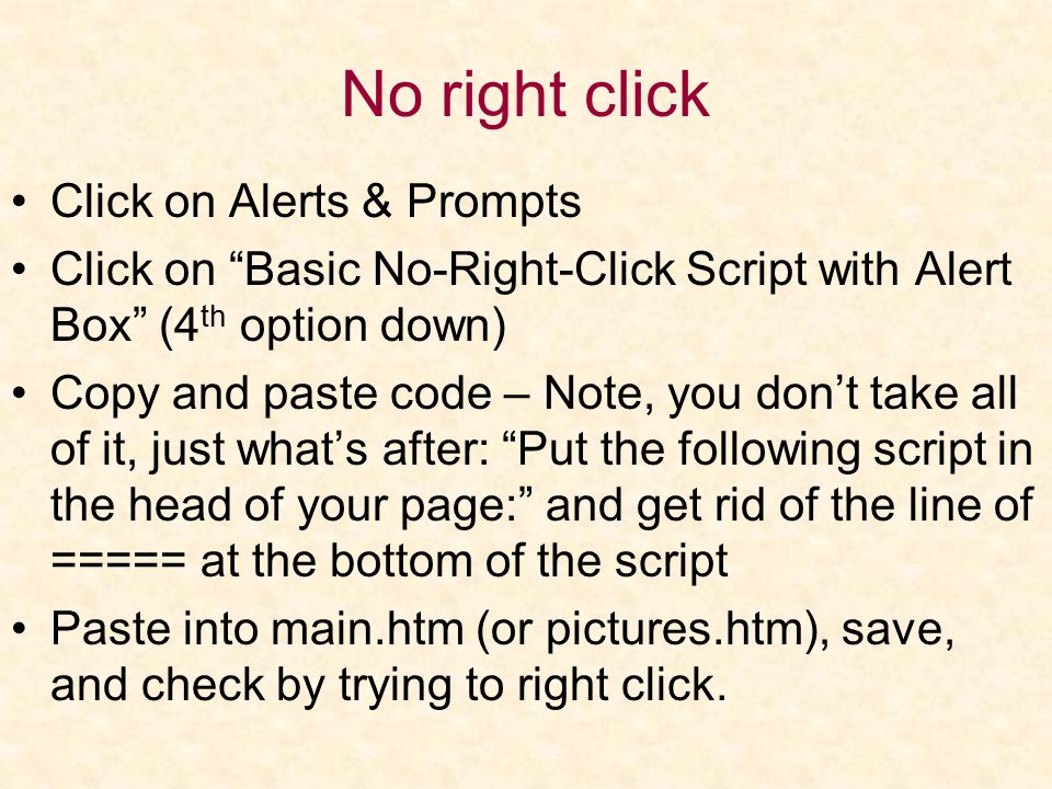 No right click Click on Alerts & Prompts Click on Basic No-Right-Click Script with Alert Box (4 th option down) Copy and paste code – Note, you don’t take all of it, just what’s after: Put the following script in the head of your page: and get rid of the line of ===== at the bottom of the script Paste into main.htm (or pictures.htm), save, and check by trying to right click.