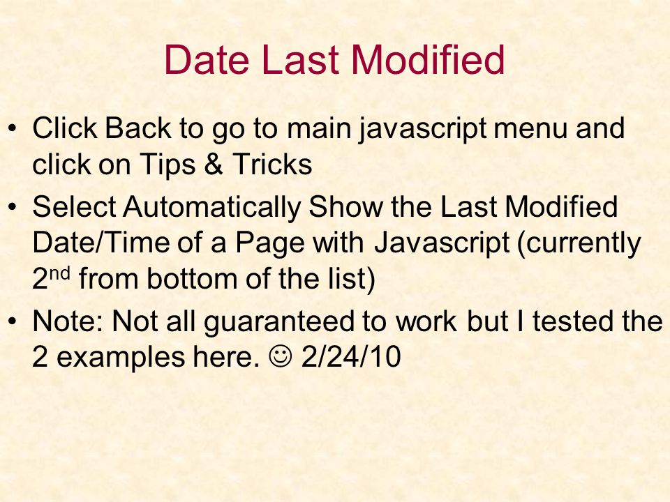 Date Last Modified Click Back to go to main javascript menu and click on Tips & Tricks Select Automatically Show the Last Modified Date/Time of a Page with Javascript (currently 2 nd from bottom of the list) Note: Not all guaranteed to work but I tested the 2 examples here.