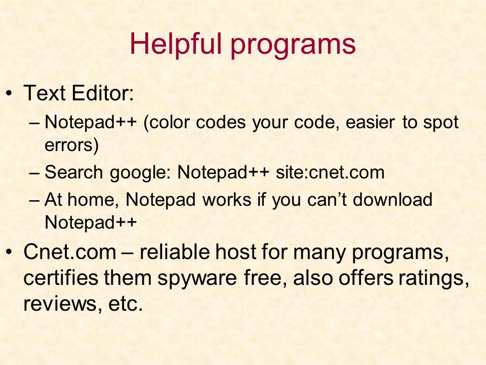 Helpful programs Text Editor: –Notepad++ (color codes your code, easier to spot errors) –Search google: Notepad++ site:cnet.com –At home, Notepad works if you can’t download Notepad++ Cnet.com – reliable host for many programs, certifies them spyware free, also offers ratings, reviews, etc.