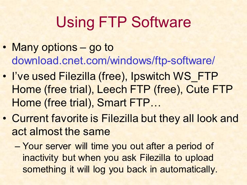 Using FTP Software Many options – go to download.cnet.com/windows/ftp-software/ I’ve used Filezilla (free), Ipswitch WS_FTP Home (free trial), Leech FTP (free), Cute FTP Home (free trial), Smart FTP… Current favorite is Filezilla but they all look and act almost the same –Your server will time you out after a period of inactivity but when you ask Filezilla to upload something it will log you back in automatically.