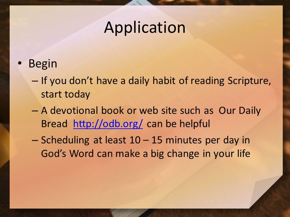Application Begin – If you don’t have a daily habit of reading Scripture, start today – A devotional book or web site such as Our Daily Bread   can be helpfulhttp://odb.org/ – Scheduling at least 10 – 15 minutes per day in God’s Word can make a big change in your life