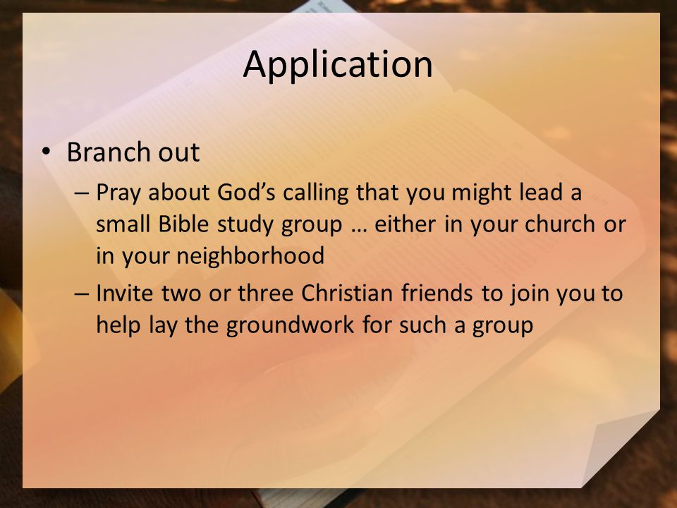 Application Branch out – Pray about God’s calling that you might lead a small Bible study group … either in your church or in your neighborhood – Invite two or three Christian friends to join you to help lay the groundwork for such a group