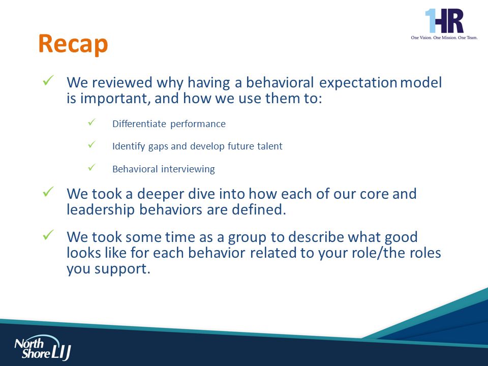 We reviewed why having a behavioral expectation model is important, and how we use them to: Differentiate performance Identify gaps and develop future talent Behavioral interviewing We took a deeper dive into how each of our core and leadership behaviors are defined.