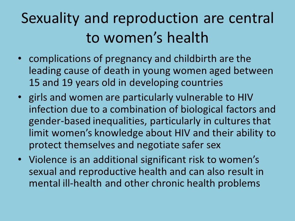 Sexuality and reproduction are central to women’s health complications of pregnancy and childbirth are the leading cause of death in young women aged between 15 and 19 years old in developing countries girls and women are particularly vulnerable to HIV infection due to a combination of biological factors and gender-based inequalities, particularly in cultures that limit women’s knowledge about HIV and their ability to protect themselves and negotiate safer sex Violence is an additional significant risk to women’s sexual and reproductive health and can also result in mental ill-health and other chronic health problems