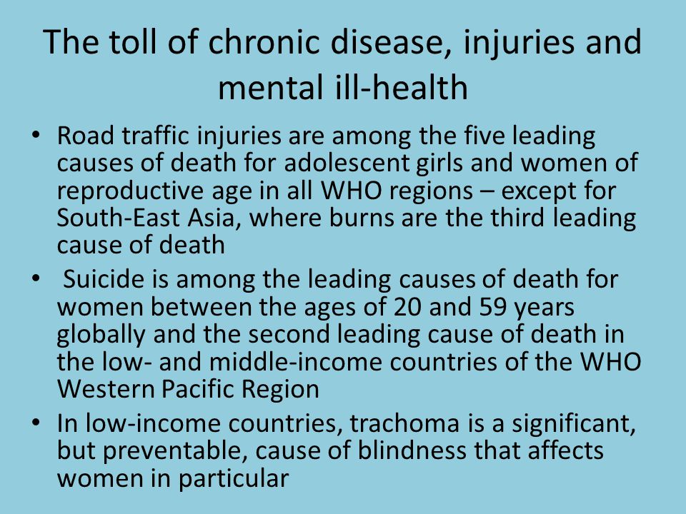 The toll of chronic disease, injuries and mental ill-health Road traffic injuries are among the five leading causes of death for adolescent girls and women of reproductive age in all WHO regions – except for South-East Asia, where burns are the third leading cause of death Suicide is among the leading causes of death for women between the ages of 20 and 59 years globally and the second leading cause of death in the low- and middle-income countries of the WHO Western Pacific Region In low-income countries, trachoma is a significant, but preventable, cause of blindness that affects women in particular