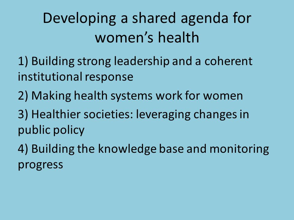 Developing a shared agenda for women’s health 1) Building strong leadership and a coherent institutional response 2) Making health systems work for women 3) Healthier societies: leveraging changes in public policy 4) Building the knowledge base and monitoring progress