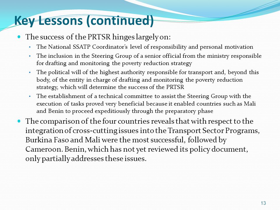 Key Lessons (continued) The success of the PRTSR hinges largely on: The National SSATP Coordinator’s level of responsibility and personal motivation The inclusion in the Steering Group of a senior official from the ministry responsible for drafting and monitoring the poverty reduction strategy The political will of the highest authority responsible for transport and, beyond this body, of the entity in charge of drafting and monitoring the poverty reduction strategy, which will determine the success of the PRTSR The establishment of a technical committee to assist the Steering Group with the execution of tasks proved very beneficial because it enabled countries such as Mali and Benin to proceed expeditiously through the preparatory phase The comparison of the four countries reveals that with respect to the integration of cross-cutting issues into the Transport Sector Programs, Burkina Faso and Mali were the most successful, followed by Cameroon.