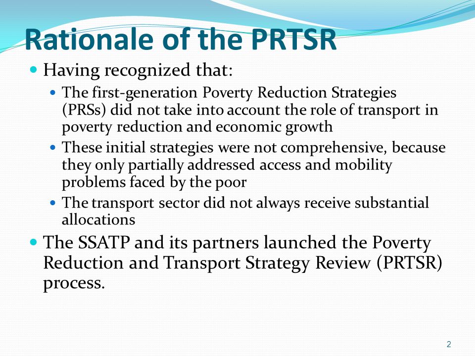Rationale of the PRTSR Having recognized that: The first-generation Poverty Reduction Strategies (PRSs) did not take into account the role of transport in poverty reduction and economic growth These initial strategies were not comprehensive, because they only partially addressed access and mobility problems faced by the poor The transport sector did not always receive substantial allocations The SSATP and its partners launched the Poverty Reduction and Transport Strategy Review (PRTSR) process.
