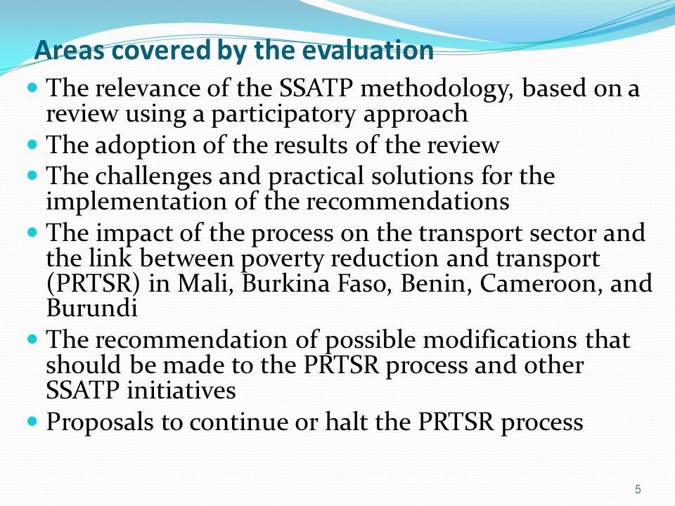 Areas covered by the evaluation The relevance of the SSATP methodology, based on a review using a participatory approach The adoption of the results of the review The challenges and practical solutions for the implementation of the recommendations The impact of the process on the transport sector and the link between poverty reduction and transport (PRTSR) in Mali, Burkina Faso, Benin, Cameroon, and Burundi The recommendation of possible modifications that should be made to the PRTSR process and other SSATP initiatives Proposals to continue or halt the PRTSR process 5