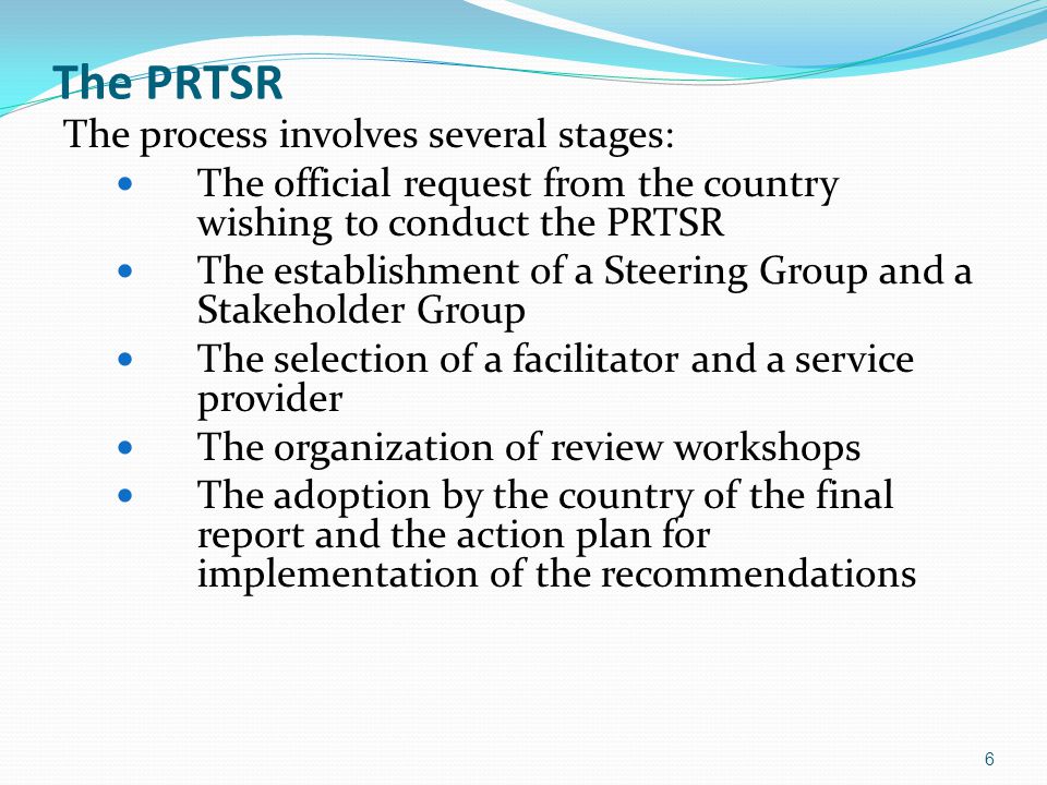 The PRTSR The process involves several stages: The official request from the country wishing to conduct the PRTSR The establishment of a Steering Group and a Stakeholder Group The selection of a facilitator and a service provider The organization of review workshops The adoption by the country of the final report and the action plan for implementation of the recommendations 6
