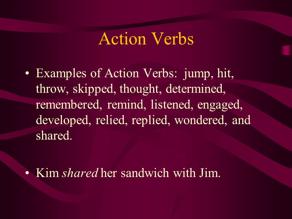 Action Verbs Examples of Action Verbs: jump, hit, throw, skipped, thought, determined, remembered, remind, listened, engaged, developed, relied, replied, wondered, and shared.