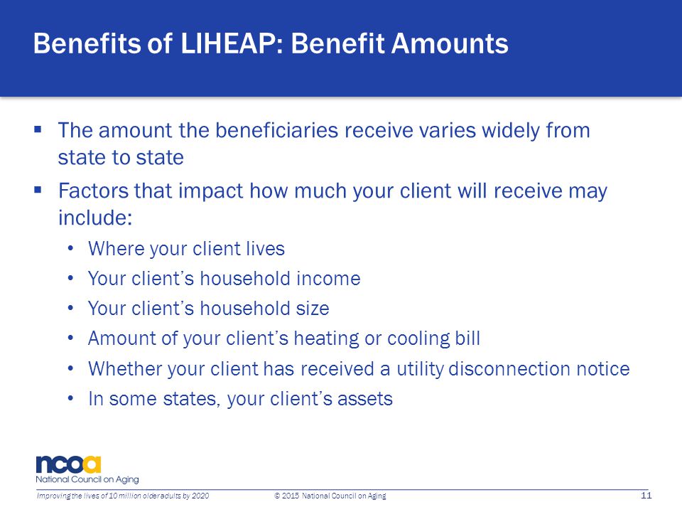11 Improving the lives of 10 million older adults by 2020 © 2015 National Council on Aging Benefits of LIHEAP: Benefit Amounts  The amount the beneficiaries receive varies widely from state to state  Factors that impact how much your client will receive may include: Where your client lives Your client’s household income Your client’s household size Amount of your client’s heating or cooling bill Whether your client has received a utility disconnection notice In some states, your client’s assets