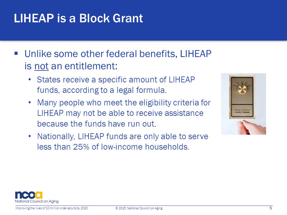 5 Improving the lives of 10 million older adults by 2020 © 2015 National Council on Aging LIHEAP is a Block Grant  Unlike some other federal benefits, LIHEAP is not an entitlement: States receive a specific amount of LIHEAP funds, according to a legal formula.