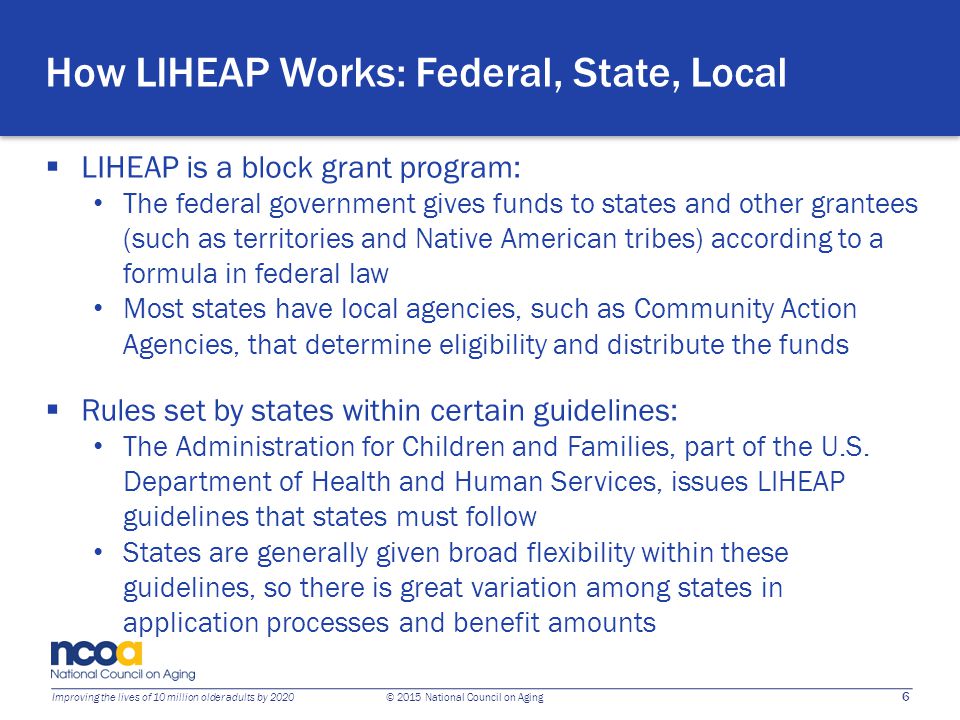 6 Improving the lives of 10 million older adults by 2020 © 2015 National Council on Aging How LIHEAP Works: Federal, State, Local  LIHEAP is a block grant program: The federal government gives funds to states and other grantees (such as territories and Native American tribes) according to a formula in federal law Most states have local agencies, such as Community Action Agencies, that determine eligibility and distribute the funds  Rules set by states within certain guidelines: The Administration for Children and Families, part of the U.S.